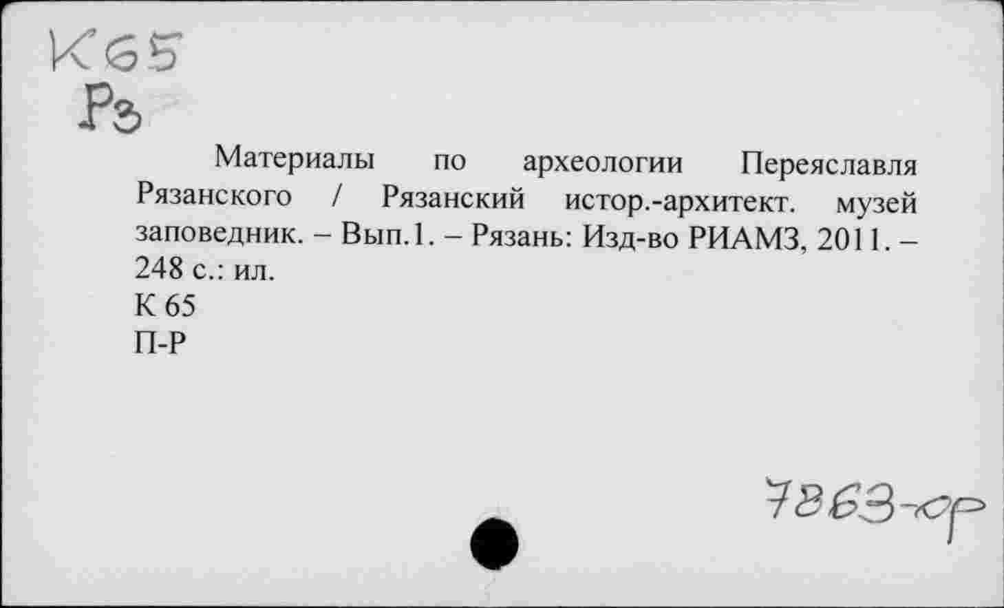 ﻿Материалы по археологии Переяславля Рязанского / Рязанский истор.-архитект. музей заповедник. - Вып.1. - Рязань: Изд-во РИАМЗ, 2011.-248 с.: ил.
К 65
П-Р